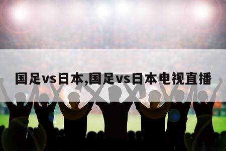 国足vs日本,国足vs日本电视直播